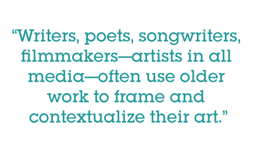 Writers, poets, songwriters, filmmakers—artists in all media—often use older work to frame and contextualize their art.