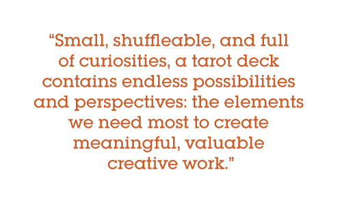 Small, shuffleable, and full of curiosities, a tarot deck contains endless possibilities and perspectives: the elements we need most to create meaningful, valuable creative work.