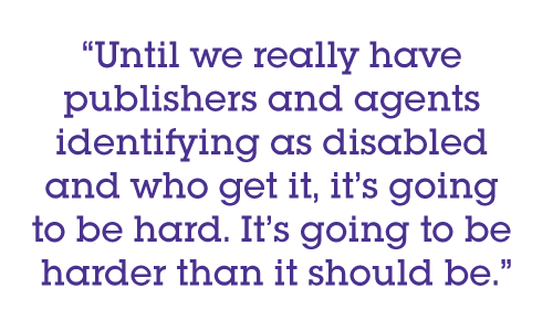 Until we really have publishers and agents identifying as disabled and who get it, it’s going to be hard. It’s going to be harder than it should be.