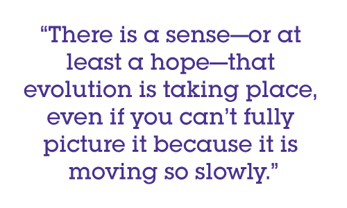 There is a sense—or at least a hope—that evolution is taking place, even if you can’t fully picture it because it is moving so slowly.