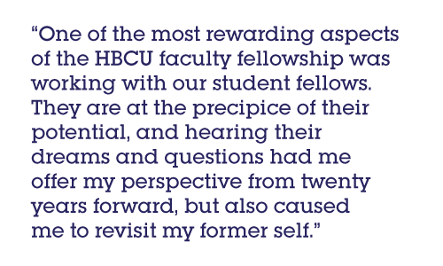 Pull quote: One of the most rewarding aspects of the HBCU faculty fellowship was working with our student fellows. They are at the precipice of their potential, and hearing their dreams and questions had me offer my perspective from twenty years forward, but also caused me to revisit my former self.