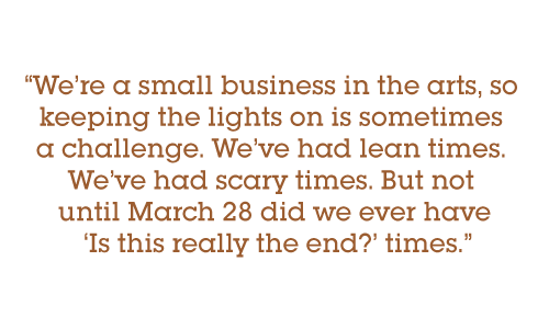 Pull quote: We’re a small business in the arts, so keeping the lights on is sometimes a challenge. We’ve had lean times. We’ve had scary times. But not until March 28 did we ever have Is this really the end? times.