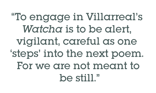 Pull quote: To engage in Villarreal’s Watcha is to be alert, vigilant, careful as one steps into the next poem. For we are not meant to be still.