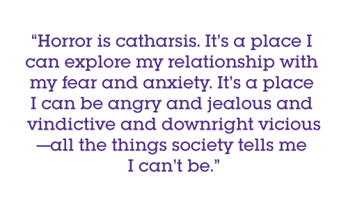 Horror is catharsis. It’s a place I can explore my relationship with my fear and anxiety. It’s a place I can be angry and jealous and vindictive and downright vicious—all the things society tells me I can’t be.