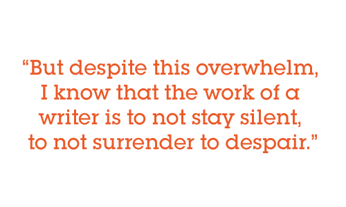 But despite this overwhelm, I know that the work of a writer is to not stay silent, to not surrender to despair.