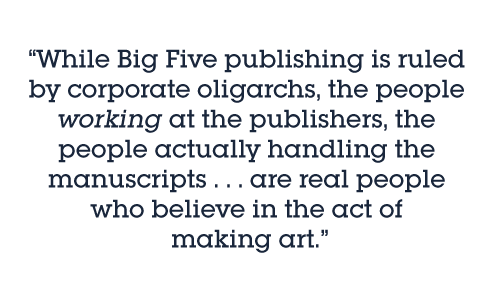Pull quote: While Big Five publishing is ruled by corporate oligarchs, the people working at the publishers, the people actually handling the manuscripts . . . are real people who believe in the act of making art.