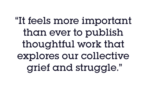 It feels more important than ever to publish thoughtful work that explores our collective grief and struggle.