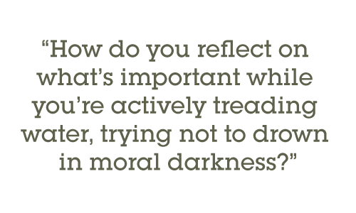 How do you reflect on what’s important while you’re actively treading water, trying not to drown in moral darkness?